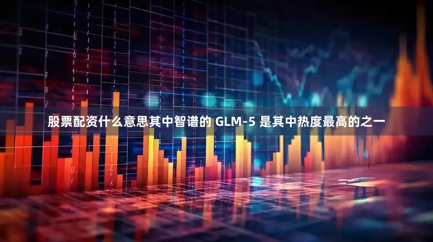 股票配资什么意思其中智谱的 GLM-5 是其中热度最高的之一