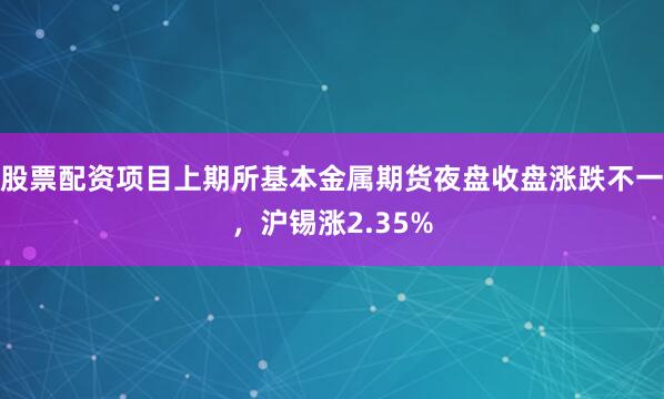 股票配资项目上期所基本金属期货夜盘收盘涨跌不一，沪锡涨2.35%