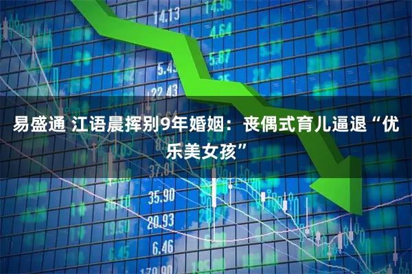 易盛通 江语晨挥别9年婚姻：丧偶式育儿逼退“优乐美女孩”