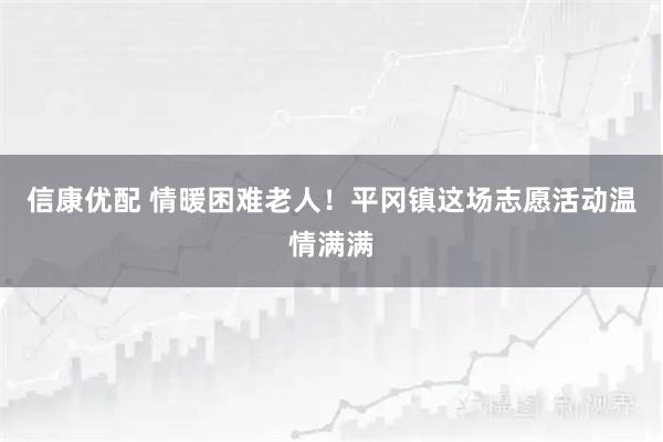 信康优配 情暖困难老人！平冈镇这场志愿活动温情满满